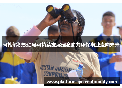 阿扎尔积极倡导可持续发展理念助力环保事业走向未来