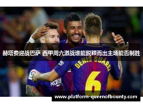 赫塔费迎战巴萨 西甲周六激战谁能脱颖而出主场能否制胜 赫塔费迎战巴萨 西甲周六激战谁能脱颖而出主场能否制胜