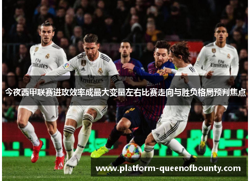 今夜西甲联赛进攻效率成最大变量左右比赛走向与胜负格局预判焦点