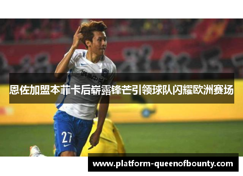 恩佐加盟本菲卡后崭露锋芒引领球队闪耀欧洲赛场 恩佐加盟本菲卡后崭露锋芒引领球队闪耀欧洲赛场