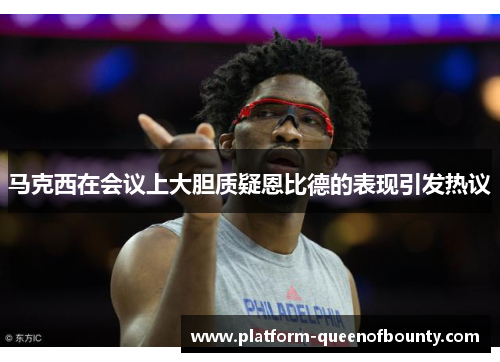 马克西在会议上大胆质疑恩比德的表现引发热议