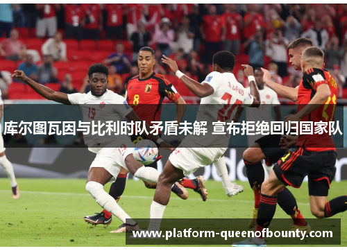 库尔图瓦因与比利时队矛盾未解 宣布拒绝回归国家队 库尔图瓦因与比利时队矛盾未解 宣布拒绝回归国家队